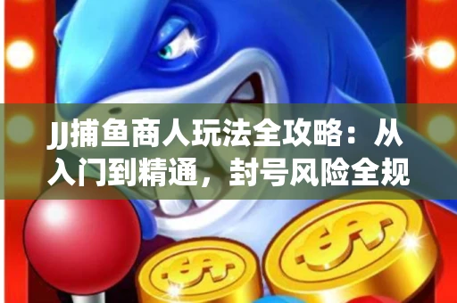JJ捕鱼商人玩法全攻略：从入门到精通，封号风险全规避